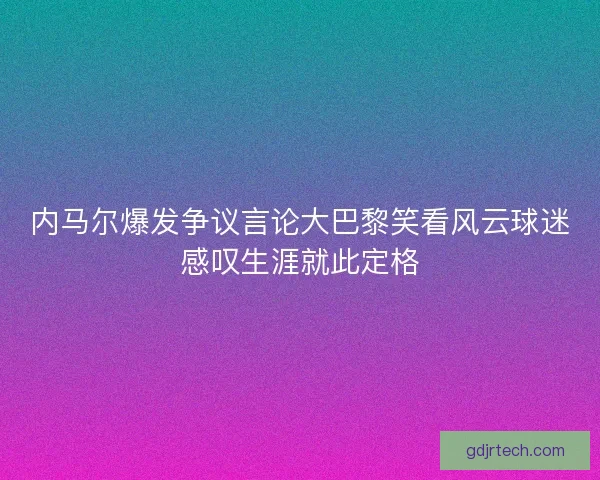 内马尔爆发争议言论大巴黎笑看风云球迷感叹生涯就此定格