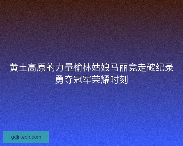 黄土高原的力量榆林姑娘马丽竞走破纪录勇夺冠军荣耀时刻