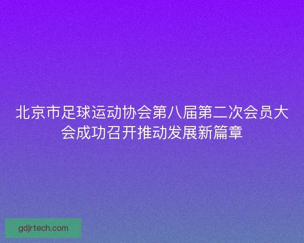 北京市足球运动协会第八届第二次会员大会成功召开推动发展新篇章